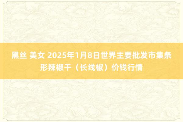 黑丝 美女 2025年1月8日世界主要批发市集条形辣椒干（长线椒）价钱行情