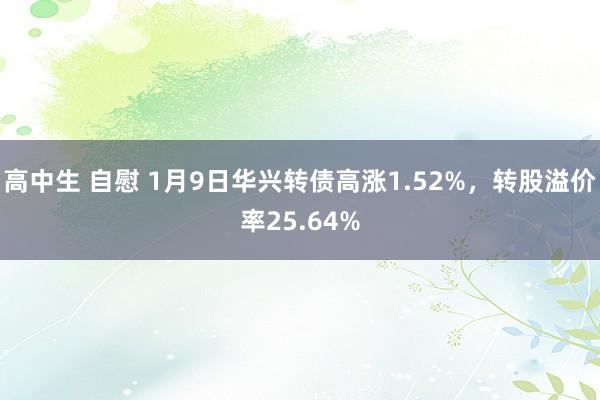 高中生 自慰 1月9日华兴转债高涨1.52%，转股溢价率25.64%