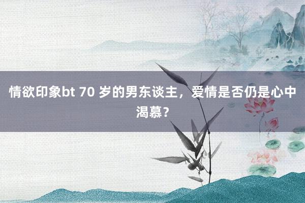 情欲印象bt 70 岁的男东谈主，爱情是否仍是心中渴慕？