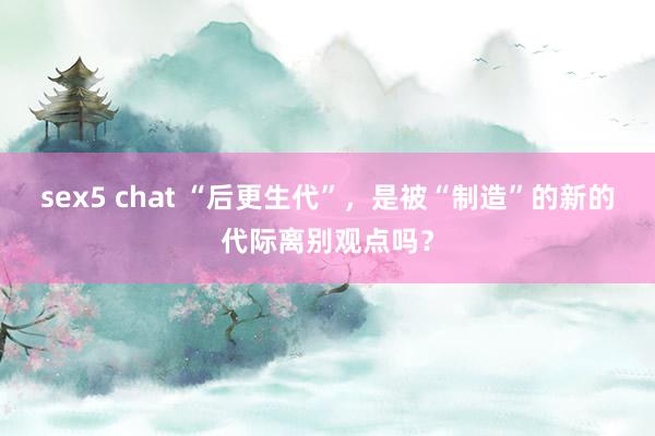 sex5 chat “后更生代”，是被“制造”的新的代际离别观点吗？