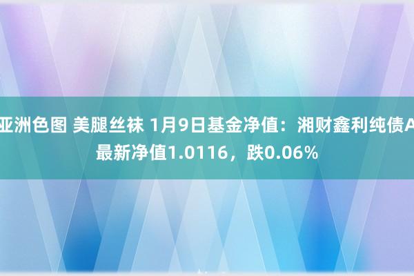 亚洲色图 美腿丝袜 1月9日基金净值：湘财鑫利纯债A最新净值1.0116，跌0.06%