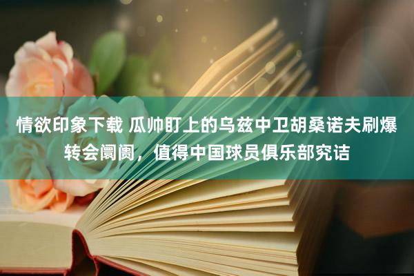 情欲印象下载 瓜帅盯上的乌兹中卫胡桑诺夫刷爆转会阛阓，值得中国球员俱乐部究诘