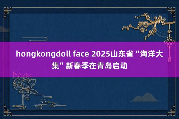 hongkongdoll face 2025山东省“海洋大集”新春季在青岛启动