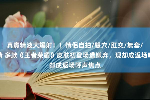 真實精液大爆射！！情侶自拍/雙穴/肛交/無套/大量噴精 多款《王者荣耀》皮肤初登场遭嫌弃，现却成返场呼声焦点