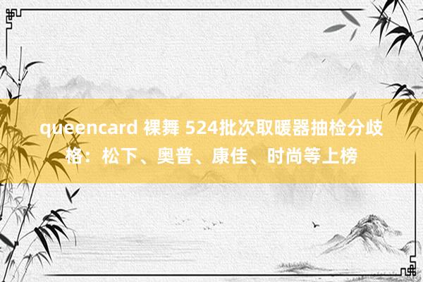 queencard 裸舞 524批次取暖器抽检分歧格：松下、奥普、康佳、时尚等上榜