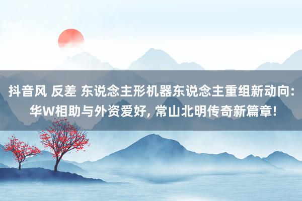 抖音风 反差 东说念主形机器东说念主重组新动向: 华W相助与外资爱好， 常山北明传奇新篇章!