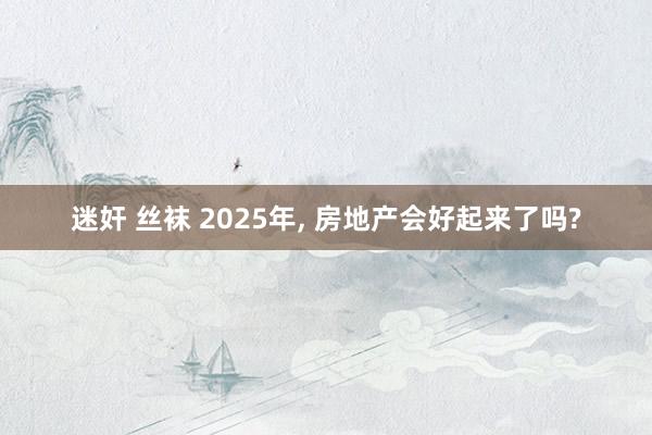 迷奸 丝袜 2025年， 房地产会好起来了吗?