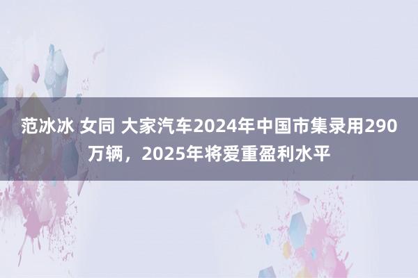 范冰冰 女同 大家汽车2024年中国市集录用290万辆，2025年将爱重盈利水平